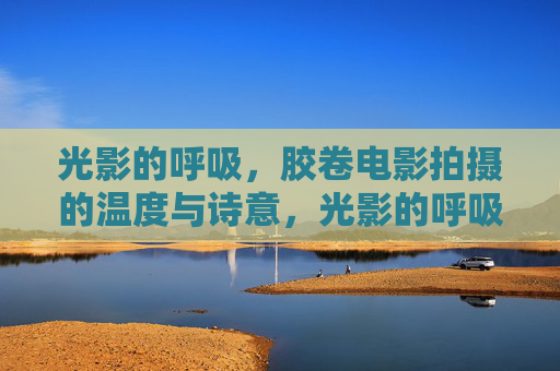 光影的呼吸，胶卷电影拍摄的温度与诗意，光影的呼吸，胶卷电影的诗意与温度