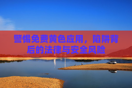 警惕免费黄色应用，陷阱背后的法律与安全风险