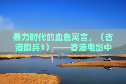 暴力时代的血色寓言，〈省港旗兵1〉——香港电影中的野蛮生长与人性撕裂，暴力时代的血色寓言，省港旗兵1与野蛮生长的人性撕裂
