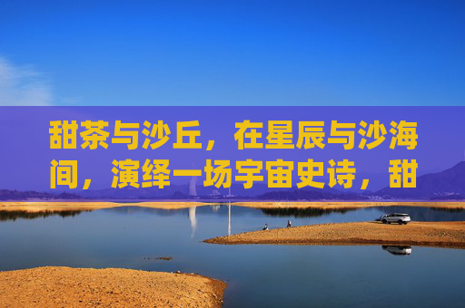 甜茶与沙丘，在星辰与沙海间，演绎一场宇宙史诗，甜茶与沙丘，星辰与沙海宇宙史诗