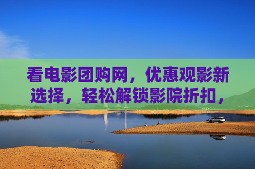 看电影团购网，优惠观影新选择，轻松解锁影院折扣，看电影团购网，优惠观影新选择，解锁影院折扣