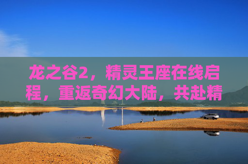 龙之谷2，精灵王座在线启程，重返奇幻大陆，共赴精灵王座之约