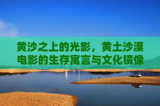 黄沙之上的光影，黄土沙漠电影的生存寓言与文化镜像，黄土沙漠电影，黄沙光影中的生存寓言与文化镜像