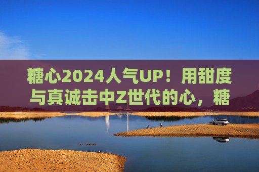 糖心2024人气UP！用甜度与真诚击中Z世代的心，糖心2024，甜度真诚击中Z世代，人气UP
