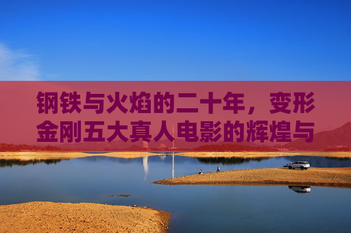 钢铁与火焰的二十年，变形金刚五大真人电影的辉煌与遗憾，钢铁与火焰的二十年，变形金刚真人电影的辉煌与遗憾