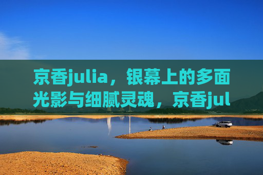 京香julia，银幕上的多面光影与细腻灵魂，京香julia，银幕多面光影与细腻灵魂