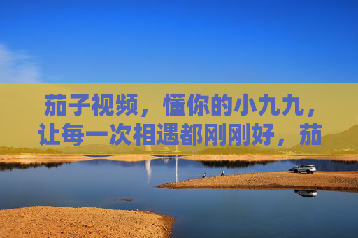 茄子视频，懂你的小九九，让每一次相遇都刚刚好，茄子视频，懂你小九九，相遇刚刚好