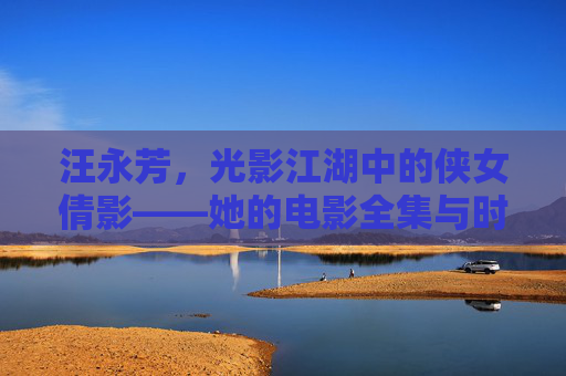 汪永芳，光影江湖中的侠女倩影——她的电影全集与时代印记