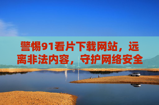 警惕91看片下载网站，远离非法内容，守护网络安全与个人清白，警惕91看片下载网站，远离非法内容，守护网络安全与个人清白