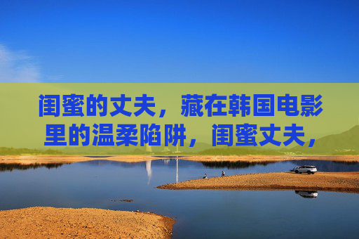 闺蜜的丈夫，藏在韩国电影里的温柔陷阱，闺蜜丈夫，韩国电影里的温柔陷阱