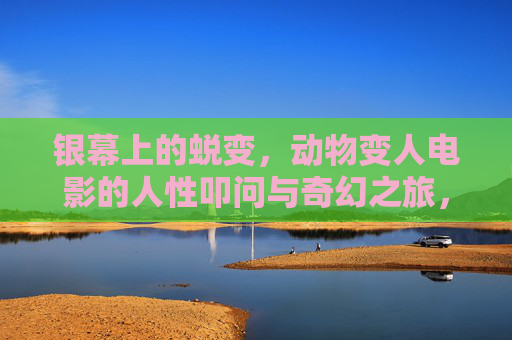 银幕上的蜕变，动物变人电影的人性叩问与奇幻之旅，银幕蜕变，动物变人电影的人性叩问与奇幻之旅