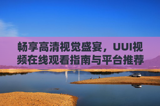 畅享高清视觉盛宴，UUI视频在线观看指南与平台推荐