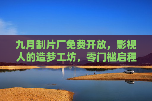 九月制片厂免费开放，影视人的造梦工坊，零门槛启程，九月制片厂，影视人零门槛免费造梦工坊