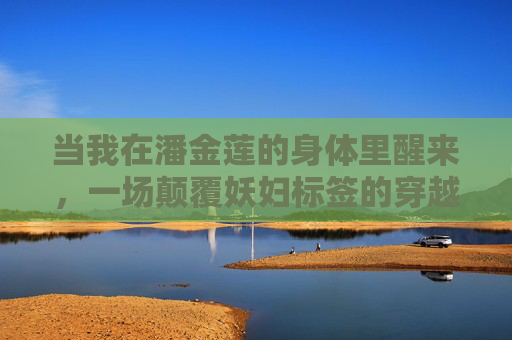 当我在潘金莲的身体里醒来，一场颠覆妖妇标签的穿越，穿成潘金莲，颠覆妖妇标签