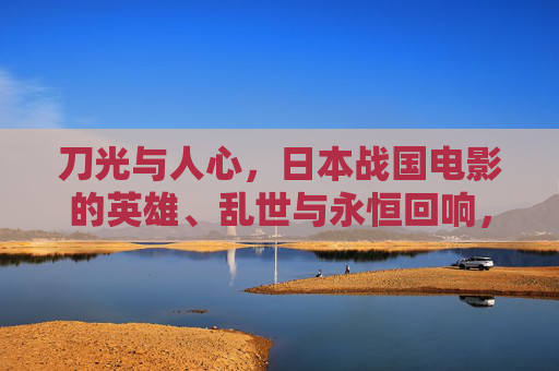 刀光与人心，日本战国电影的英雄、乱世与永恒回响，刀光与人心，日本战国电影的英雄、乱世与永恒回响