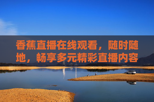 香蕉直播在线观看，随时随地，畅享多元精彩直播内容，香蕉直播，随时随地畅享多元精彩
