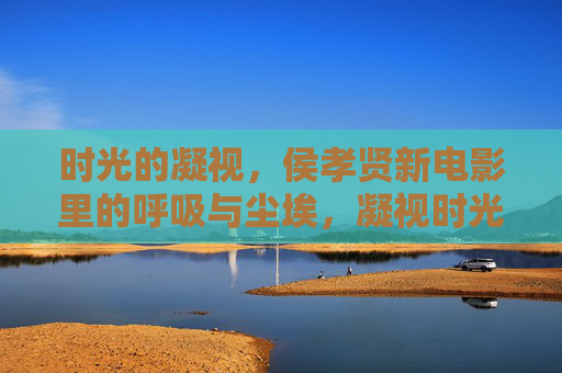 时光的凝视,侯孝贤新电影里的呼吸与尘埃,凝视时光里的呼吸与尘埃 时光的凝视,侯孝贤新电影里的呼吸与尘埃,凝视时光里的呼吸与尘埃