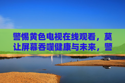 警惕黄色电视在线观看，莫让屏幕吞噬健康与未来，警惕黄色在线观看，莫让屏幕吞噬健康未来
