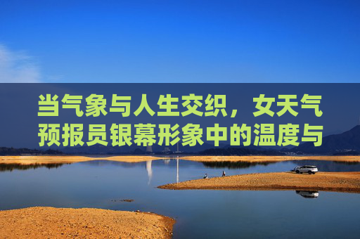 当气象与人生交织，女天气预报员银幕形象中的温度与力量，银幕气象人生，女预报员形象的温度与力量