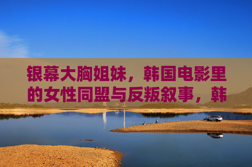 银幕大胸姐妹，韩国电影里的女性同盟与反叛叙事，韩国银幕大胸姐妹，女性同盟的反叛叙事