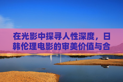 在光影中探寻人性深度，日韩伦理电影的审美价值与合法观影之道，光影中的人性深度，日韩伦理电影的审美与合法之维