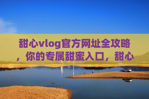 甜心vlog官方网址全攻略，你的专属甜蜜入口，甜心vlog官方网址全攻略，专属甜蜜入口