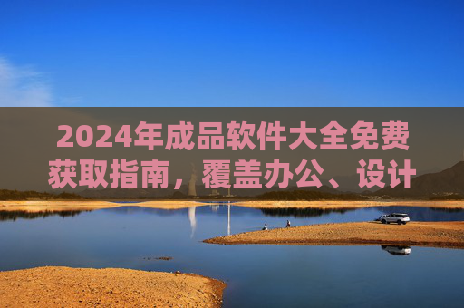 2024年成品软件大全免费获取指南，覆盖办公、设计、开发等全场景，2024年全场景成品软件免费获取指南