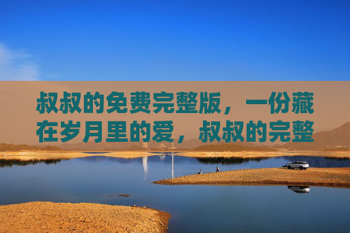 叔叔的免费完整版，一份藏在岁月里的爱，叔叔的完整爱，藏在岁月里