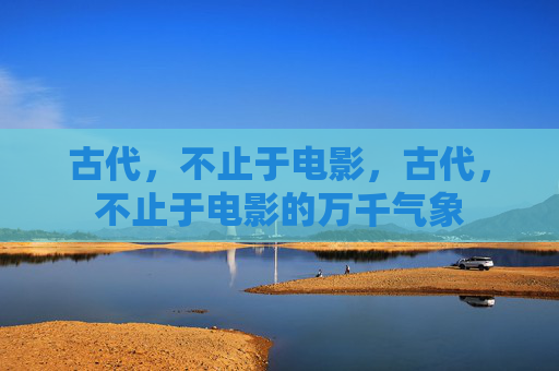 古代，不止于电影，古代，不止于电影的万千气象