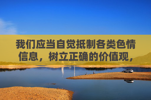 我们应当自觉抵制各类色情信息，树立正确的价值观，培养积极健康的生活情趣。如果遇到涉及色情内容的网站或信息，可立即向相关部门举报（如中国互联网违法和不良信息举报中心），共同维护清朗的网络空间，抵制色情信息 共护清朗网络空间