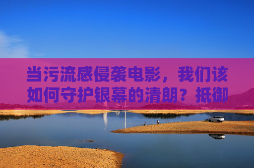 当污流感侵袭电影，我们该如何守护银幕的清朗？抵御污流感 守护银幕清朗