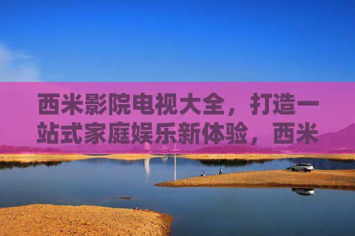 西米影院电视大全，打造一站式家庭娱乐新体验，西米影院电视大全，一站式家庭娱乐新体验