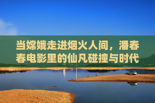 当嫦娥走进烟火人间，潘春春电影里的仙凡碰撞与时代寓言