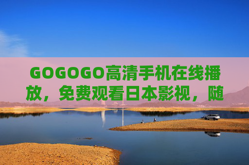 GOGOGO高清手机在线播放，免费观看日本影视，随时随地畅享日式风味，GOGOGO高清手机免费看日本影视 随时随地畅享日式风味