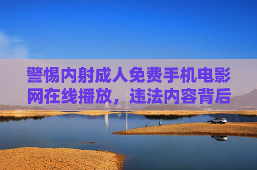 警惕内射成人免费手机电影网在线播放,违法内容背后的多重风险 警惕内射成人免费手机电影网在线播放,违法内容背后的多重风险