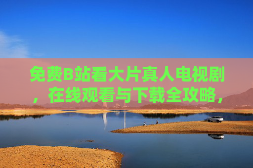 免费B站看大片真人电视剧,在线观看与下载全攻略,B站免费看大片真人电视剧,在线观看下载全攻略 免费B站看大片真人电视剧,在线观看与下载全攻略,B站免费看大片真人电视剧,在线观看下载全攻略