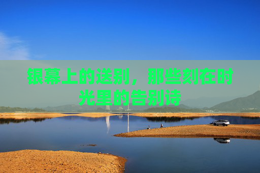 银幕上的送别,那些刻在时光里的告别诗 银幕上的送别,那些刻在时光里的告别诗