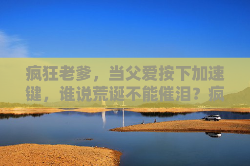 疯狂老爹,当父爱按下加速键,谁说荒诞不能催泪?疯狂老爹,父爱按下加速键,荒诞催泪 疯狂老爹,当父爱按下加速键,谁说荒诞不能催泪?疯狂老爹,父爱按下加速键,荒诞催泪
