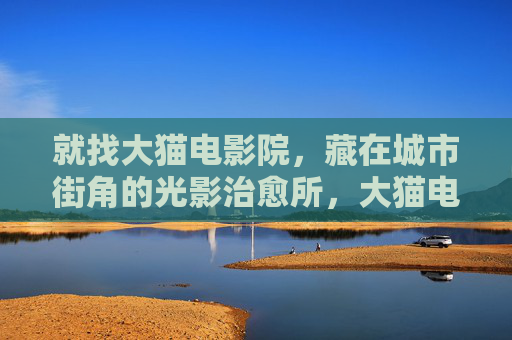 就找大猫电影院,藏在城市街角的光影治愈所,大猫电影院,城市街角的光影治愈所 就找大猫电影院,藏在城市街角的光影治愈所,大猫电影院,城市街角的光影治愈所