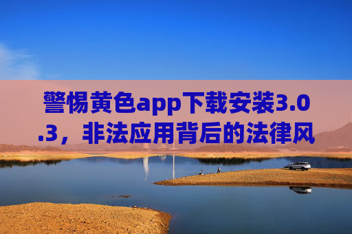 警惕黄色app下载安装3.0.3,非法应用背后的法律风险与网络安全警示,警惕黄色app,法律风险与网络安全警示 警惕黄色app下载安装3.0.3,非法应用背后的法律风险与网络安全警示,警惕黄色app,法律风险与网络安全警示