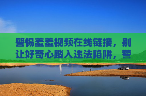 警惕羞羞视频在线链接,别让好奇心踏入违法陷阱,警惕羞羞视频在线链接,别让好奇心踏入违法陷阱 警惕羞羞视频在线链接,别让好奇心踏入违法陷阱,警惕羞羞视频在线链接,别让好奇心踏入违法陷阱