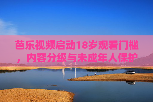 芭乐视频启动18岁观看门槛,内容分级与未成年人保护的双重考量,芭乐视频设18岁观看门槛,内容分级与未成年人保护的双重考量 芭乐视频启动18岁观看门槛,内容分级与未成年人保护的双重考量,芭乐视频设18岁观看门槛,内容分级与未成年人保护的双重考量