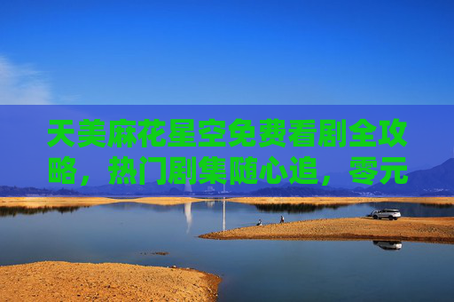 天美麻花星空免费看剧全攻略,热门剧集随心追,零元解锁精彩内容,天美麻花星空免费看剧全攻略 天美麻花星空免费看剧全攻略,热门剧集随心追,零元解锁精彩内容,天美麻花星空免费看剧全攻略
