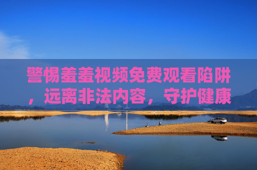 警惕羞羞视频免费观看陷阱,远离非法内容,守护健康网络生活,警惕羞羞视频免费观看陷阱远离非法内容守护健康网络生活 警惕羞羞视频免费观看陷阱,远离非法内容,守护健康网络生活,警惕羞羞视频免费观看陷阱远离非法内容守护健康网络生活