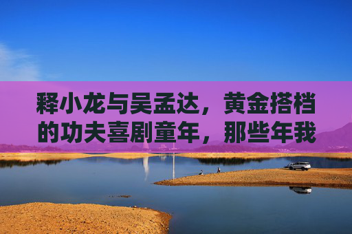 释小龙与吴孟达,黄金搭档的功夫喜剧童年,那些年我们追过的银幕师徒,释小龙吴孟达,黄金搭档的功夫喜剧童年 释小龙与吴孟达,黄金搭档的功夫喜剧童年,那些年我们追过的银幕师徒,释小龙吴孟达,黄金搭档的功夫喜剧童年