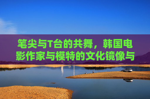 笔尖与T台的共舞,韩国电影作家与模特的文化镜像与叙事碰撞,笔尖与T台的共舞,韩国文化镜像的叙事碰撞 笔尖与T台的共舞,韩国电影作家与模特的文化镜像与叙事碰撞,笔尖与T台的共舞,韩国文化镜像的叙事碰撞