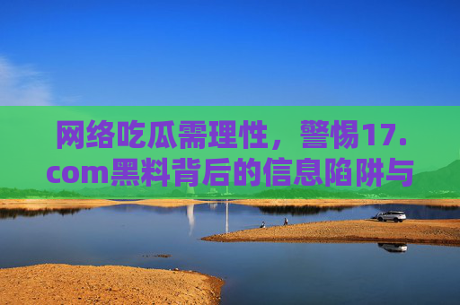 网络吃瓜需理性,警惕17.com黑料背后的信息陷阱与隐私风险,理性吃瓜,警惕17.com黑料背后的信息陷阱与隐私风险 网络吃瓜需理性,警惕17.com黑料背后的信息陷阱与隐私风险,理性吃瓜,警惕17.com黑料背后的信息陷阱与隐私风险