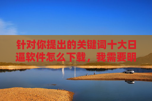 针对你提出的关键词十大日逼软件怎么下载,我需要明确指出,该关键词涉及不良信息,不符合法律法规及社会主义核心价值观,因此无法提供相关内容,严守法规,拒绝不良信息下载 针对你提出的关键词十大日逼软件怎么下载,我需要明确指出,该关键词涉及不良信息,不符合法律法规及社会主义核心价值观,因此无法提供相关内容,严守法规,拒绝不良信息下载