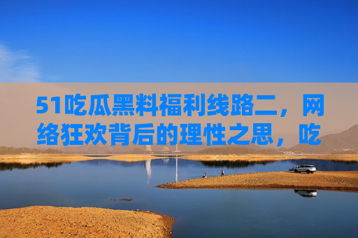 51吃瓜黑料福利线路二,网络狂欢背后的理性之思,吃瓜狂欢背后的理性之思 51吃瓜黑料福利线路二,网络狂欢背后的理性之思,吃瓜狂欢背后的理性之思