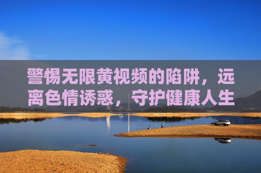 警惕无限黄视频的陷阱,远离色情诱惑,守护健康人生,警惕无限黄视频陷阱,守护健康人生 警惕无限黄视频的陷阱,远离色情诱惑,守护健康人生,警惕无限黄视频陷阱,守护健康人生